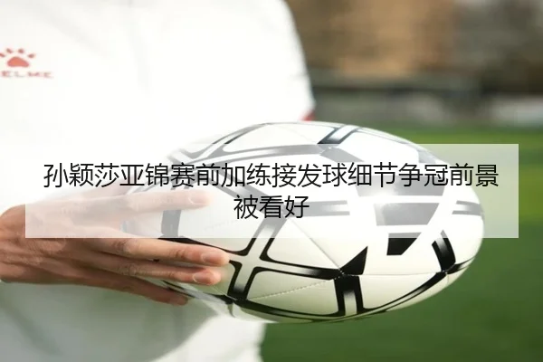 孙颖莎亚锦赛前加练接发球细节争冠前景被看好
